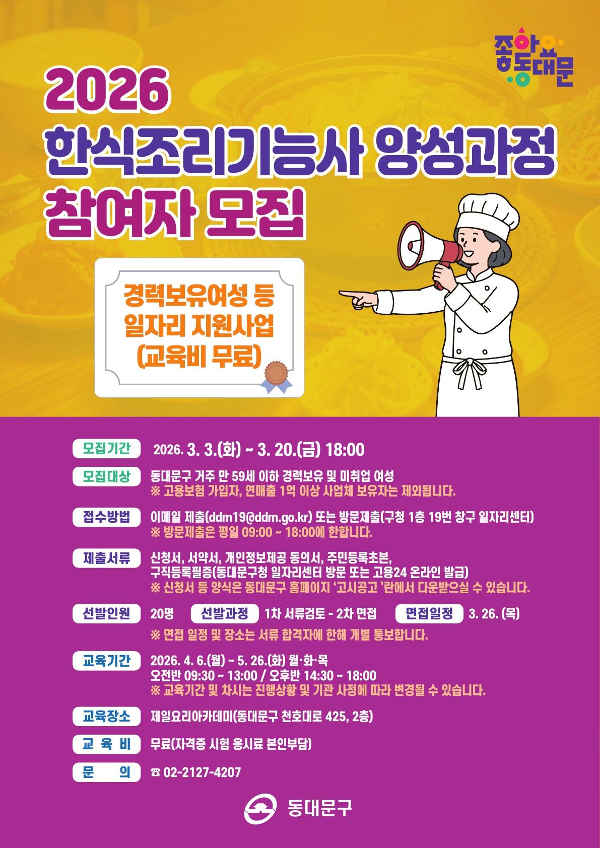 2026 한식조리기능사 양성과정 참여자 모집. 경력보유여성 등 일자리 지원사업(교육비 무료). 모집기간 2026년 3월 3일(화)부터 3월 20일(금) 18시까지. 모집대상 동대문구 거주 만 59세 이하 경력보유 및 미취업 여성(고용보험 가입자, 연매출 1억 이상 사업체 보유자 제외). 접수방법 이메일 제출(ddm19@ddm.go.kr) 또는 방문제출(구청 1층 19번 창구 일자리센터), 방문제출은 평일 09시부터 18시까지. 제출서류 신청서, 서약서, 개인정보제공 동의서, 주민등록초본, 구직등록필증(동대문구청 일자리센터 방문 또는 고용24 온라인 발급), 신청서 등 양식은 동대문구 홈페이지 고시공고란에서 다운로드 가능. 선발인원 20명, 선발과정 1차 서류검토 후 2차 면접, 면접일정 3월 26일(목), 면접 일정 및 장소는 서류 합격자에 한해 개별 통보. 교육기간 2026년 4월 6일(월)부터 5월 26일(화) 월·화·목, 오전반 09시 30분부터 13시, 오후반 14시 30분부터 18시. 교육장소 제일요리아카데미(동대문구 천호대로 425, 2층). 교육비 무료(자격증 시험 응시료 본인부담). 문의 02-2127-4207. 동대문구