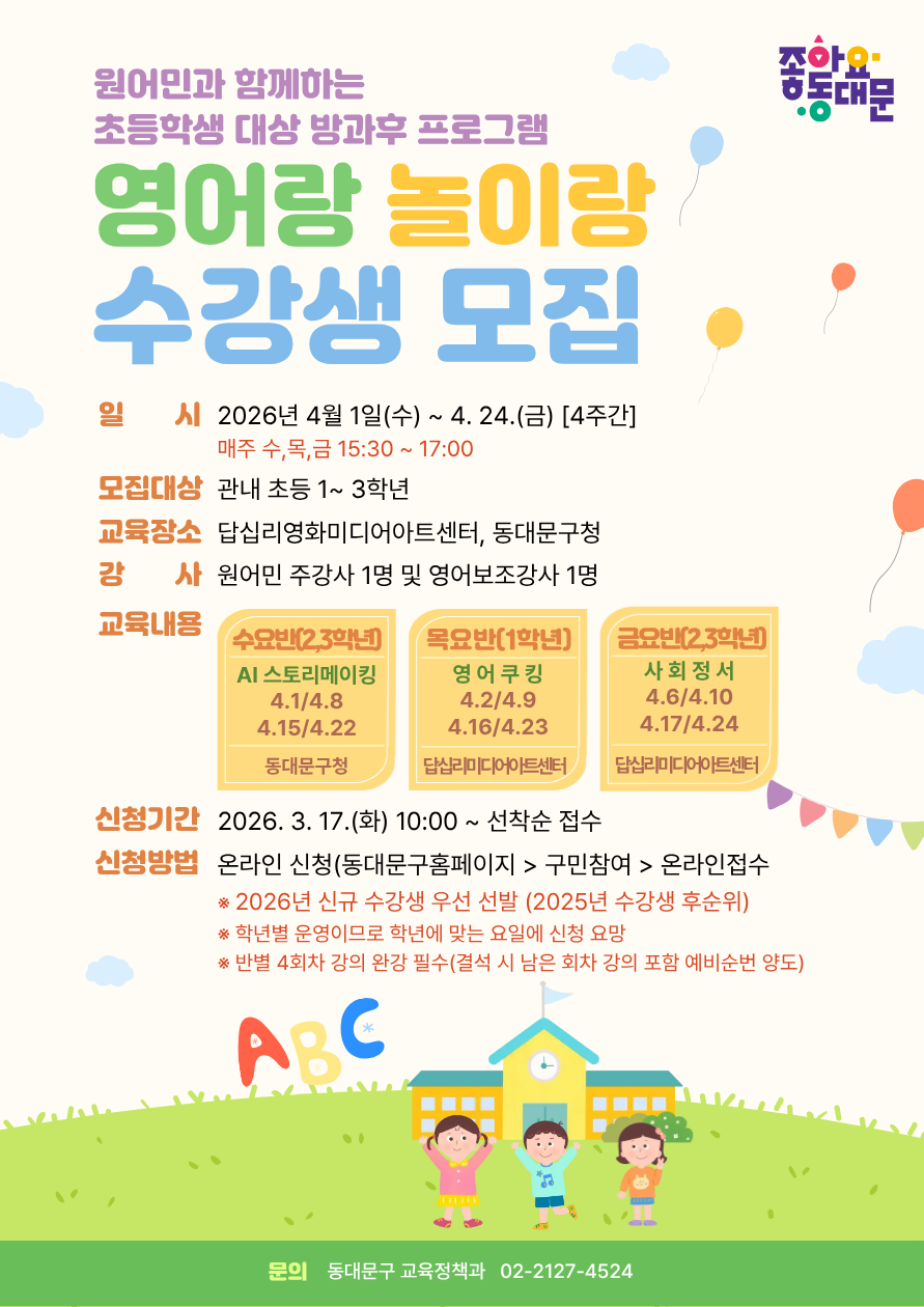 원어민과 함께하는 초등학생 대상 방과후 프로그램 영어랑 놀이랑 수강생 모집. 일시 2026년 4월 1일(수)부터 4월 24일(금) 4주간, 매주 수, 목, 금 15시 30분부터 17시. 모집대상 관내 초등 1학년부터 3학년. 교육장소 답십리영화미디어아트센터, 동대문구청. 강사 원어민 주강사 1명 및 영어보조강사 1명. 교육내용 수요반(2, 3학년) AI 스토리메이킹 4월 1일, 8일, 15일, 22일 동대문구청, 목요반(1학년) 영어쿠킹 4월 2일, 9일, 16일, 23일 답십리미디어아트센터, 금요반(2, 3학년) 사회정서 4월 6일, 10일, 17일, 24일 답십리미디어아트센터. 신청기간 2026년 3월 17일(화) 10시부터 선착순 접수. 신청방법 온라인 신청(동대문구홈페이지 구민참여 온라인접수), 2026년 신규 수강생 우선 선발(2025년 수강생 후순위), 학년별 운영이므로 학년에 맞는 요일에 신청 요망, 반별 4회차 강의 완강 필수(결석 시 남은 회차 강의 포함 예비순번 양도). 문의 동대문구 교육정책과 02-2127-4524.