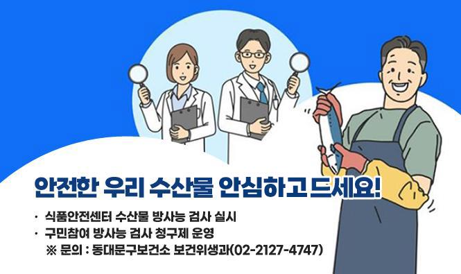 안전한 우리 수산물 안전하게 드세요!
▶식품안전센터 수산물 방사능 검사 실시
▶구민참여 방사능 검사 청구제 운영
문의) 동대문구보건소 보건위생과(02-2127-4747)