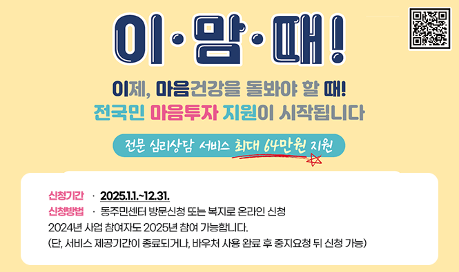 이·맘·때!
이제, 마음건강을 돌봐야 할 때!
전국민 마음투자 지원이 시작됩니다
전문 심리상담 서비스 최대 64만원 지원
신청기간 : 2025.1.1.~12.31.
신청방법 : 동주민센터 방문신청 또는 복지로 온라인 신청
2024년 사업 참여자도 2025년 참여 가능합니다.
(단, 서비스 제공기간이 종료되거나, 바우처 사용 완료 후 중지요청 뒤 신청 가능)