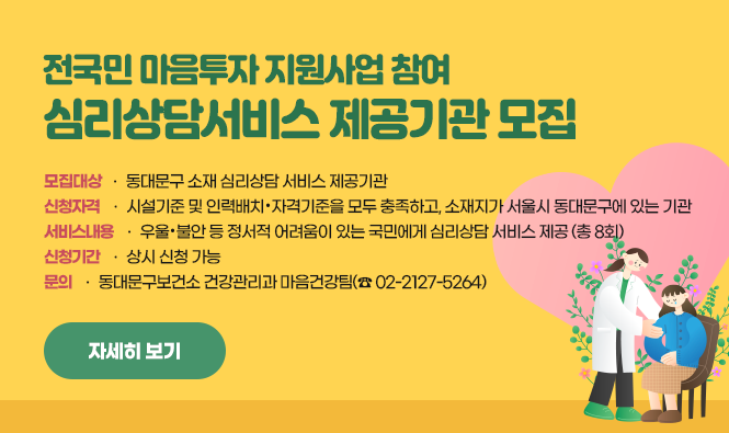 전국민 마음투자 지원사업
○ 모집대상: 동대문구 소재 심리상담 서비스 제공기관
		     (2025년 전국민 마음투자 지원사업 지침서에 의거)
○ 신청자격: 시설기준 및 인력배치・자격기준을 모두 충족하고, 소재지가 서울시 동대문구에 있는 기관 
- 시설기준: 서비스 제공 공간 33㎡ 이상
		   (사무공간에 적합한 건축물 용도, 독립된 상담실 포함 33㎡ 이상)
- 인력기준: 서비스 제공기관의 장 1명, 서비스 제공인력 1명 이상
・서비스 제공기관의 장: 정신건강의학과 의사, 1급 유형의 기준을 충족한 자
・서비스 제공인력: 1급 유형 또는 2급 유형
○ 서비스내용: 우울・불안 등 정서적 어려움이 있는 국민에게 심리상담 서비스 제공 (총 8회)
2. 신청기간: 상시 신청 가능
※ 문의: 동대문구보건소 건강관리과 마음건강팀(☎ 02-2127-5264)
자세히 보기