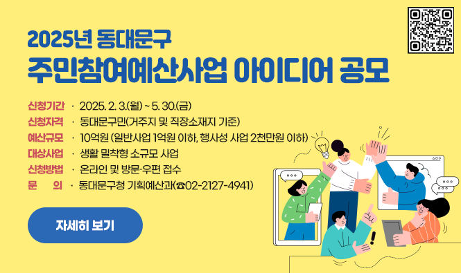 2025년 동대문구 주민참여예산사업 아이디어 공모
○ 신청기간 : 2025. 2. 3.(월) ~ 5. 30.(금)
○ 신청자격 : 동대문구민(거주지 및 직장소재지 기준)
○ 예산규모 : 10억원 (일반사업 1억원 이하, 행사성 사업 2천만원 이하)
○ 대상사업 : 생활 밀착형 소규모 사업
○ 신청방법 : 온라인 및 방문·우편 접수 
○ 문 의 : 동대문구청 기획예산과(☎02-2127-4941)
자세히 보기