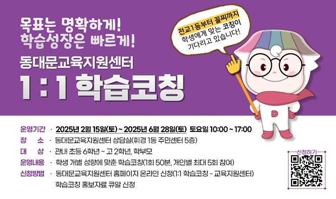 2025년『1대 1 학습코칭』안내
운영기간 : 2025년 2월 15일(토) ~ 2025년 6월 28일(토) 
              토요일 10:00 ~ 17:00
장소 : 동대문교육지원센터 상담실(휘경 1동 주민센터 5층)
대상: 관내 초등 6학년 ~ 고 2학년, 학부모
운영내용 : 학생 개별 성향에 맞춘 학습코칭(1회 50분, 개인별 최대 5회 참여)
신청방법
 동대문교육지원센터 홈페이지 온라인 신청(1:1 학습코칭 - 교육지원센터) 
 학습코칭 홍보자료 큐알 신청
