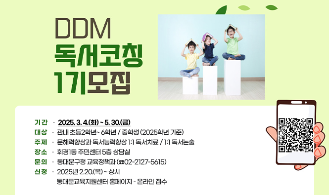 DDM 1:1 독서코칭 1기 모집
❍ 기 간 : 2025. 3. 4.(화) ~ 5. 30.(금)
 ❍ 대 상 : 관내 초등2학년~ 6학년 / 중학생 (2025학년 기준)
 ❍ 주 제 : 문해력향상과 독서능력향상 1:1 독서치료 / 1:1 독서논술
 ❍ 장 소 : 휘경1동 주민센터 5층 상담실
 ❍ 문 의 : 동대문구청 교육정책과 (☎02-2127-5615)
 ❍ 신 청 : 2025년 2.20.(목) ~ 상시 
              동대문교육지원센터 홈페이지 – 온라인 접수