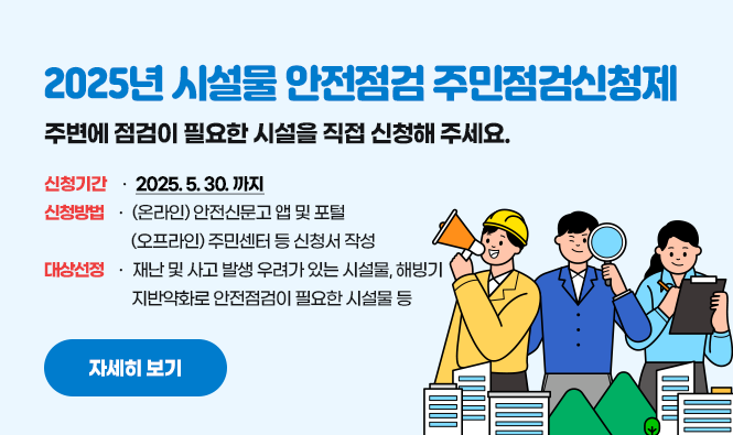 - 2025년 시설물 안전점검 주민점검신청제 -
주변에 점검이 필요한 시설을 직접 신청해 주세요.
❍ 신청기간 : 2025.4.30.까지
❍ 신청방법 : (온라인) 안전신문고 앱 및 포털
(오프라인) 주민센터 등 신청서 작성
❍ 대상선정 : 재난 및 사고 발생 우려가 있는 시설물, 해빙기 지반약화로 안전점검이 필요한 시설물 등
자세히 보기