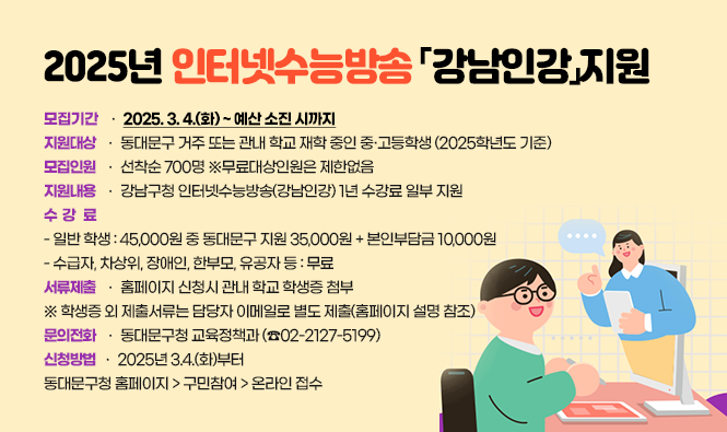 2025년 인터넷수능방송「강남인강」지원
 ❍ 모집기간 : 2025. 3. 4.(화) ~ 예산 소진 시까지
 ❍ 지원대상 : 동대문구 거주 또는 관내 학교 재학 중인 중·고등학생 (2025학년도 기준)
 ❍ 모집인원 : 선착순 700명 ※무료대상인원은 제한없음
 ❍ 지원내용 : 강남구청 인터넷수능방송(강남인강) 1년 수강료 일부 지원
 ❍ 수강료 - 일반 학생 : 45,000원 중 동대문구 지원 35,000원 + 본인부담금 10,000원
              - 수급자, 차상위, 장애인, 한부모, 유공자 등 : 무료
 ❍ 서류제출 : 홈페이지 신청시 관내 학교 학생증 첨부※ 학생증 외 제출서류는 담당자 이메일로 별도 제출(홈페이지 설명 참조)
 ❍ 문의전화 : 동대문구청 교육정책과 (☎02-2127-5199)
 ❍ 신청방법 : 2025년 3.4.(화)부터동대문구청 홈페이지 > 구민참여 > 온라인 접수
