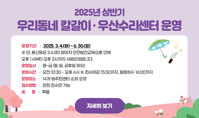 2025년 상반기 우리동네 칼갈이·우산수리센터 운영
운영기간 : 2025. 3. 4.(화) ~ 6. 30.(월)
                ※ 단, 용신동은 3.4.(화) 참여자 안전보건교육으로 인해 오후 1시부터 오후 3시까지 시범운영합니다. 
운영일시 : 월~금 (토·일, 공휴일 제외)
운영시간 : 오전 10:30 ~ 오후 4시  ※ 접수마감 15:30까지, 물품회수 16:00까지
운영장소 : 14개 동주민센터 순회 운영
접수방법 : 현장 접수만 가능
비    용 : 무료
자세히보기