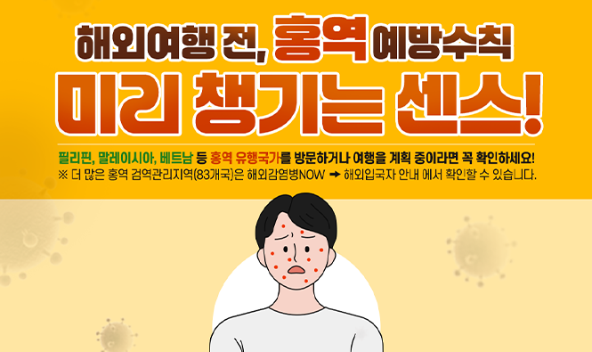해외여행 전, 홍역 예방수칙
미리 챙기는 센스
필리핀, 말레이시아, 베트남 등 홍역 유행국가를 방문하거나 여행을 계획중이라면 꼭 확인하세요!
※ 더 많은 홍역 검역관리지역(83개국)은 해외감염병NOW → 해외입국자 안내에서 확인할 수 있습니다.