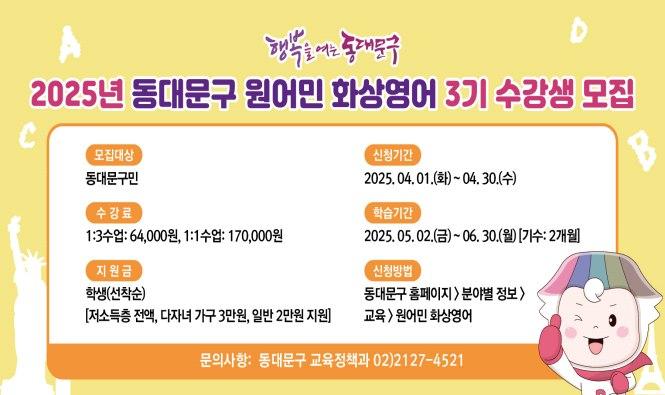  신청기간 : 2025. 4. 1.(화) ~ 4. 30.(수)
     학습기간 : 2025. 5. 2.(금) ~ 6. 30.(월) [1기수 : 2개월 기준]
     신청대상 : 동대문구민
     협 약 가
      - 1:3 수업 : 64,000원 (정상가 144,000원)
     - 1:1 수업 : 170,000원 (정상가 288,000원)
     지 원 금
     - 저소득층 학생 전액 지원
     - 다자녀 가구 학생 30,000원 지원
     - 일반 학생 20,000원 지원
     모집인원 : 선착순 학생 130명(일반 60명, 다자녀 40명, 저소득층 30명)