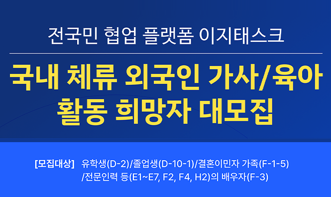 전국민 협업 플랫폼 이지태스크
국내 체류 외국인 가사/육아 활동 희망자 대모집
[모집대상] 유학생(D-2)/졸업생(D-10-1)/결혼이민자 가족(F-1-5)/전문인력 등(E1-E7, F2, F4, H2)의 배우자(F-3)