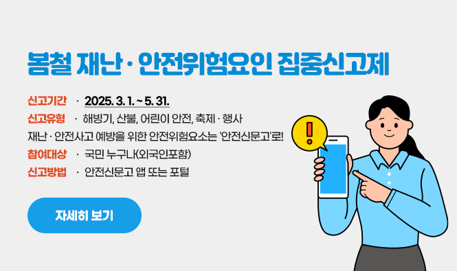 봄철 재난·안전위험요인 집중신고제
신고기간 : 2025. 3. 1. ~ 5. 31. 
신고유형 : 해빙기, 산불, 어린이 안전, 축제·행사
재난·안전사고 예방을 위한 안전위험요소는 '안전신문고'로!
참여대상 : 국민 누구나(외국인포함)
신고방법 : 안전신문고 앱 또는 포털