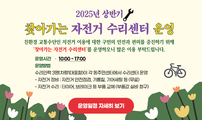 2025년 찾아가는 자전거 수리센터 운영
친환경 교통수단인 자전거 이용에 대한 구민의 안전과 편의를 증진하기 위해 '찾아가는 자전거 수리센터'를 운영하오니 많은 이용 부탁드립니다.
- 운영시간 : 10:00 ~ 17:00
- 운영방법 : 수리인력 3명(차량1대포함)이 각 동주민센터에서 수리센터 운영
       • 자전거 정비 : 자전거 안전점검, 기름칠, 기어세팅 등 (무료)
       • 자전거 수리 : 타이어, 브레이크 등 부품 교체 (부품값 실비 청구)
운영일정 자세히 보기