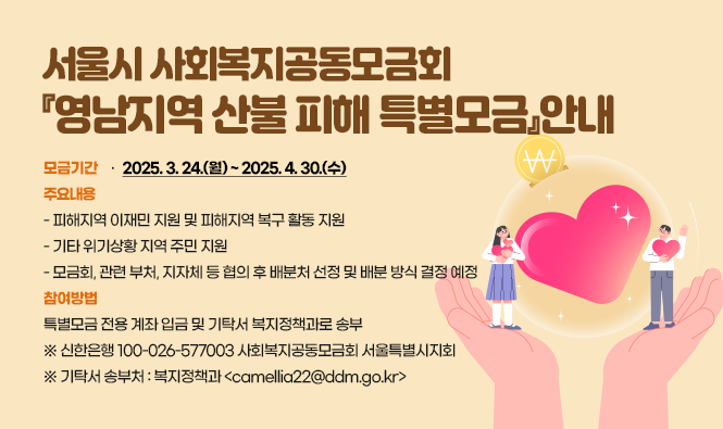 <<서울시 사회복지공동모금회『영남지역 산불 피해 특별모금』안내>>
‣ 모금기간 : 2025. 3. 24.(월) ~ 2025. 4. 30.(수)
‣ 주요내용
 - 피해지역 이재민 지원 및 피해지역 복구 활동 지원
 - 기타 위기상황 지역 주민 지원
 - 모금회, 관련 부처, 지자체 등 협의 후 배분처 선정 및 배분 방식 결정 예정
‣ 참여방법 : 특별모금 전용 계좌 입금 및 기탁서 복지정책과로 송부
  ※ 신한은행 100-026-577003 사회복지공동모금회 서울특별시지회
  ※ 기탁서 송부처 : 복지정책과 <camellia22@ddm.go.kr>