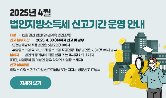 2025년 4월 법인지방소득세 신고기간 운영 안내
 ◇ 대상 : 12월 결산 법인(’24년귀속 법인소득)
  ◇ 신고·납부기간 : 2025. 4. 30.(수)까지 신고 및 납부
     - 연결납세방식 적용법인은 6월 2일(화)까지
    -  수출중소기업 및 재난피해 중소기업 직권연장 대상 법인은 7. 31.(목)까지 납부
  ◇ 납세지 : 법인의 등기부에 따른 본점 또는 주사무소의 소재지(다만, 사업장이 둘 이상인 경우 각각의 사업장 소재지)
  ◇ 신고‧납부방법 : 위택스·이택스 전자(파일)신고‧납부 또는 지자체 방문신고 ‧납부
자세히보기