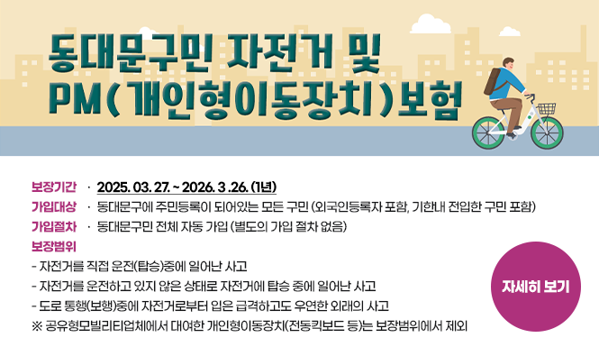 동대문구민 자전거 및 PM(개인형이동장치) 보험
보장기간 : 2025. 03. 27. ~ 2026. 3 .26. (1년)
가입대상 : 동대문구에 주민등록이 되어있는 모든 구민 (외국인등록자 포함, 기한내 전입한 구민 포함)
가입절차 : 동대문구민 전체 자동 가입 (별도의 가입 절차 없음)
보장범위
 - 자전거를 직접 운전(탑승)중에 일어난 사고
 - 자전거를 운전하고 있지 않은 상태로 자전거에 탑승 중에 일어난 사고
 - 도로 통행(보행)중에 자전거로부터 입은 급격하고도 우연한 외래의 사고
      ※ 공유형모빌리티업체에서 대여한 개인형이동장치(전동킥보드 등)는 보장범위에서 제외
자세히보기