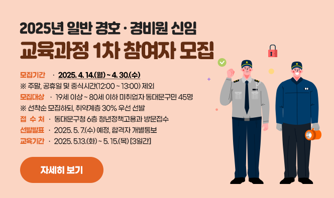 2025년 일반 경호‧경비원 신임 교육과정 1차 참여자 모집
모집기간 : 2025. 4. 14.(월) ~ 4. 30.(수) ※ 주말, 공휴일 및 중식시간(12:00 ~ 13:00) 제외
모집대상 : 19세 이상 ~ 80세 이하 미취업자 동대문구민 45명
※ 선착순 모집하되, 취약계층 30% 우선 선발
접 수 처 : 동대문구청 6층 청년정책고용과 방문접수
선발발표 : 2025. 5. 7.(수) 예정, 합격자 개별통보
교육기간 : 2025. 5.13.(화) ~ 5. 15.(목) [3일간]
자세히 보기