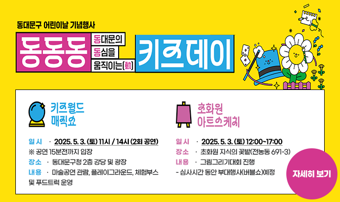2025년 동대문구 어린이날 기념
동대문의 동심을 움직이는(動)「동동동 키즈데이」
<키즈월드 매직쇼>
★ 일 시 : 2025. 5. 3. (토) 11시 / 14시 (2회 공연) ※ 공연 15분전까지 입장
★ 장 소 : 동대문구청 2층 강당 및 광장
★ 내 용 : 마술공연 관람, 플레이그라운드, 체험부스 및 푸드트럭 운영
<초화원 아트스케치>
★ 일 시 : 2025. 5. 3. (토) 12:00~17:00
★ 장 소 : 초화원 지식의 꽃밭(전농동 691-3)
★ 내 용 : 그림그리기대회 진행
- 심사시간 동안 부대행사(버블쇼)예정
자세히보기