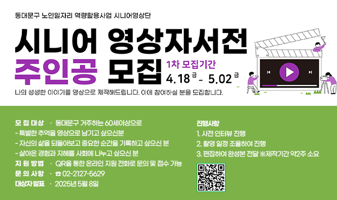 동대문구 노인일자리 역량활용사업 시니어영상단
시니어 영상자서전 주인공 모집
나의 생생한 이야기를 영상으로 제작해드립니다.
이에 참여하실 분을 모집합니다.
1차 모집기간 : 2025.  4. 18.(금) ~ 5. 2.(금)
모집대상 : 동대문구 거주하는 60세이상으로
 - 특별한 추억을 영상으로 남기고 싶으신분
 - 자신의 삶을 되돌아보고 중요한 순간을 기록하고 싶으신 분
 - 살아온 경험과 지혜를 사회에 나누고 싶으신 분
진행사항 1. 사전 인터뷰 진행
             2. 촬영 일정 조율하여 진행
            3. 편집하여 완성본 전달 ※제작기간 약2주 소요
지원방법 : QR을 통한 온라인 지원 전화로 문의 및 접수 가능
문의사항 : ☎02-2127-5629
대상자 발표 : 2025년 5월 8일