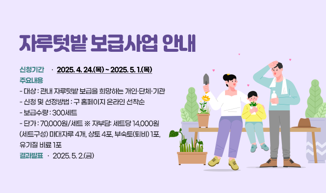 <<자루텃밭 보급사업 안내>>
‣ 신청기간 : 2025. 4. 24.(목) ~ 2025. 5. 1.(목)
‣ 주요내용
 - 대상: 관내 자루텃밭 보급을 희망하는 개인·단체·기관
 - 신청 및 선정방법: 구 홈페이지 온라인 선착순
 - 보급수량: 300세트
    단가: 70,000원/세트  ※ 자부담: 세트당 14,000원
    (세트구성) 마대자루 4개, 상토 4포, 부숙토(퇴비) 1포, 유기질 비료 1포
 ‣ 결과발표: 2025. 5. 2.(금)