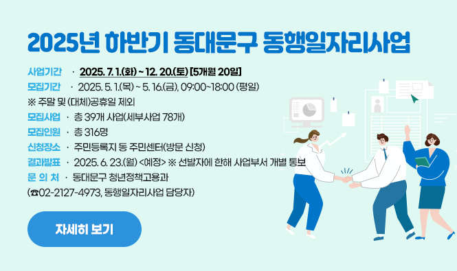 2025년 하반기 동대문구 동행일자리사업
사업기간 : 2025. 7. 1.(화) ~ 12. 20.(토) [5개월 20일]
모집기간 : 2025. 5. 1.(목) ~ 5. 16.(금), 09:00~18:00 (평일)  
  ※ 주말 및 (대체)공휴일 제외
모집사업 : 총 39개 사업(세부사업 78개)
모집인원 : 총 316명
신청장소 : 주민등록지 동 주민센터(방문 신청)
결과발표 : 2025. 6. 23.(월) <예정>  ※ 선발자에 한해 사업부서 개별 통보
문 의 처 : 동대문구 청년정책고용과(☎02-2127-4973, 동행일자리사업 담당자)
자세히보기