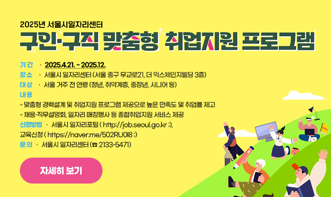 2025년 구인·구직 맞춤형 취업지원 프로그램 개요 
 1) 기 간 : 2025.4.21. ~ 2025.12. 
 2) 장 소 : 서울시 일자리센터 (서울 중구 무교로21, 더 익스체인지빌딩 3층)
 3) 대 상 : 서울 거주 전 연령 (청년, 취약계층, 중장년, 시니어 등) 
 4) 내 용 
   - 맞춤형 경력설계 및 취업지원 프로그램 제공으로 높은 만족도 및 취업률 제고
   - 채용·직무설명회, 일자리 매칭행사 등 종합취업지원 서비스 제공
 5) 신청방법 : 서울시 일자리포털 ( http://job.seoul.go.kr ;), 교육신청 ( https://naver.me/502RU0I8 ;)
 6) 문 의 : 서울시 일자리센터 (☎ 2133-5471)
자세히보기