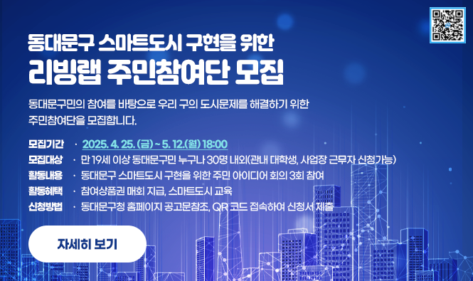 동대문구 스마트도시 구현을 위한
리빙랩 주민참여단 모집
동대문구민의 참여를 바탕으로 우리 구의 도시문제를 해결하기 위한 주민참여단을 모집합니다.
모집기간 : 2025. 4. 25. (금) ~ 5. 12.(월) 18:00
모집대상 : 만 19세 이상 동대문구민 누구나 30명 내외(관내 대학생, 사업장 근무자 신청가능)
활동내용 : 동대문구 스마트도시 구현을 위한 주민 아이디어 회의 3회 참여
활동혜택 : 참여상품권 매회 지급, 스마트도시 교육
신청방법 : 동대문구청 홈페이지 공고문참조, QR 코드 접속하여 신청서 제출
자세히보기