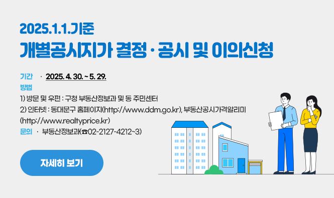 2025. 1. 1. 기준 개별공시지가 결정·공시 및 이의신청
기간 : 2025. 4. 30. ~ 5. 29.
방법 1) 방문 및 우편 : 구청 부동산정보과 및 동 주민센터
         2) 인터넷 : 동대문구 홈페이지(http://www.ddm.go.kr), 부동산공시가격알리미(http://www.realtyprice.kr)
문의 : 부동산정보과(☎02-2127-4212~3)