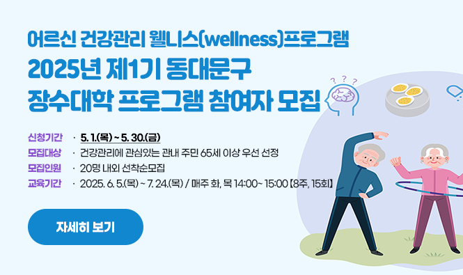 어르신 건강관리 웰니스(wellness)프로그램
2025년 제1기 동대문구
장수대학 프로그램 참여자 모집
모집안내
신청기간 : 5. 1.(목) ~ 5. 30.(금)
모집대상 : 건강관리에 관심있는 관내 주민 65세 이상 우선 선정
모집인원 : 20명 내외 선착순모집
교육기간 : 2025. 6. 5.(목) ~ 7. 24.(목) / 매주 화, 목 14:00~ 15:00 【8주, 15회】 
자세히 보기