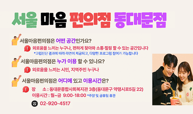 서울마음편의점 동대문점 
서울마음편의점은 어떤 공간인가요?
외로움을 느끼는 누구나, 편하게 찾아와 소통·힐링 할 수 있는 공간입니다.
서울마음편의점은 누가 이용 할 수 있나요?
외로움을 느끼는 시민, 지역주민 누구나
서울마음편의점은 어디에 있고 이용시간은?
장소 : 동대문종합사회복지관 3층(동대문구 약령시로5길 22)
이용시간 : 월~금 9:00~18:00 *주말 및 공휴일 휴관
☎02-920-4517