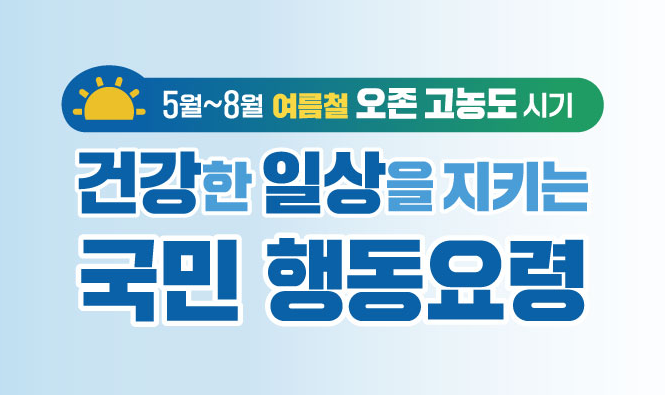 환경부
5월 ~ 8월 여름철 오존 고농도 시기
건강한 일상을 지키는 국민 행동요령