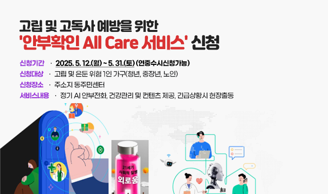 고립 및 고독사 예방을 위한 '안부확인 All Care 서비스' 신청
신청기간 : 2025. 5. 12.(월) ~ 5. 31.(토) (연중수시신청가능)
신청대상 : 고립 및 은둔 위험 1인 가구(청년, 중장년, 노인)
신청장소 : 주소지 동주민센터
서비스내용 : 정기 AI 안부전화, 건강관리 및 컨텐츠 제공, 긴급상황시 현장출동