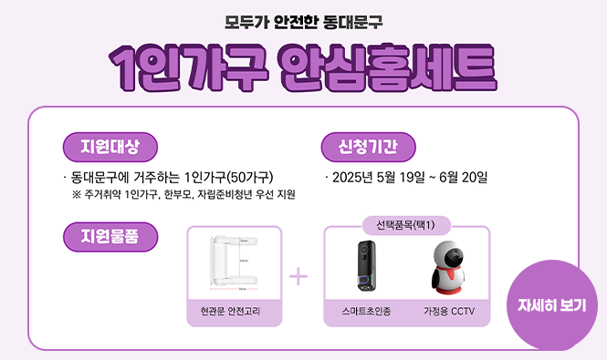 모두가 안전한 동대문구 1인가구 안심홈세트 지원안내
◎ 신청기간 : 2025. 5. 19. ~ 6. 20.
◎ 지원물품 : 현관문 안전고리 + 선택품목(스마트 초인종/가정용 CCTV 中 택1)
◎ 지원대상 : 동대문구에 거주하는 1인가구(1인단독 세대주)
※ 주거취약 1인가구, 한부모, 자립준비청년 우선 지원
자세히 보기