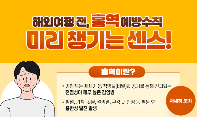 해외여행 전, 홍역 예방수칙 미리 챙기는 센스!
홍역이란 ? 
기침 또는 재치기 등 침방울(비말)과 공기를 통해 전파되는 전염성이 매우 높은 감염병
발열, 기침, 콧물, 결막염, 구강 내 반점 등 발생 후 홍반성 발진 발생
자세히보기
