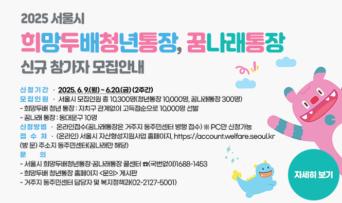 2025 서울시 희망두배청년통장, 꿈나래통장 신규 참가자 모집안내 
 신 청 기 간 : 2025. 6. 9.(월) ~ 6.20.(금)(2주간)
 모 집 인 원 : 서울시 모집인원 총 10,300명(청년통장 10,000명, 꿈나래통장 300명)
- 희망두배 청년 통장 : 자치구 관계없이 고득점순으로 10,000명 선발
- 꿈나래 통장 : 동대문구 10명
 신 청 방 법 : 온라인접수(꿈나래통장은 거주지 동주민센터 병행 접수) ※ PC만 신청가능
 - 접수처 : (온라인) 서울시 자산형성지원사업 홈페이지, https://account.welfare.seoul.kr
              (방  문) 주소지 동주민센터(꿈나래만 해당)
 문       의 
  - 서울시 희망두배청년통장·꿈나래통장 콜센터 ☎(국번없이)1688-1453
  - 희망두배 청년통장 홈페이지 <문의> 게시판
  - 거주지 동주민센터 담당자 및 복지정책과(02-2127-5001)
자세히 보기