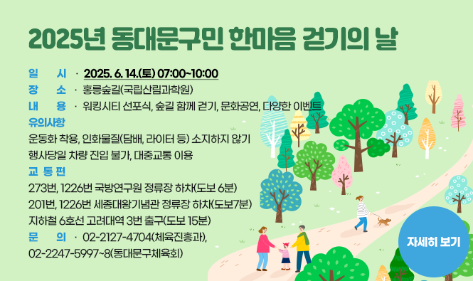 2025년 동대문구민 한마음 걷기의 날
- 일시 : 2025. 6. 14.(토) 07:00~10:00
- 장소 : 홍릉숲길(국립산림과학원)
- 내용 : 워킹시티 선포식, 숲길 함께 걷기, 문화공연, 다양한 이벤트
- 유의사항 
  󰋯운동화 착용, 인화물질(담배, 라이터 등) 소지하지 않기
  󰋯행사당일 차량 진입 불가, 대중교통 이용
- 교통편 : 273번, 1226번  국방연구원 정류장 하차(도보 6분)
            201번, 1226번  세종대왕기념관 정류장 하차(도보7분)
            지하철 6호선   고려대역 3번 출구(도보 15분)
- 문의 : 02-2127-4704(체육진흥과), 02-2247-5997~8(동대문구체육회)