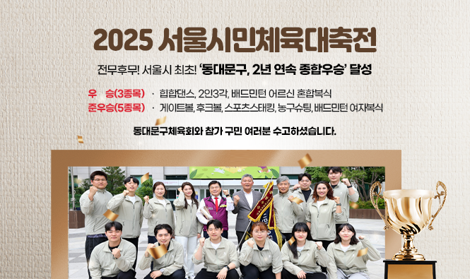 - 2025 서울시민체육대축전 -
전무후무! 서울시 최초! ‘동대문구, 2년 연속 종합우승’ 달성
       -우  승(3종목) : 힙합댄스, 2인3각, 배드민턴 어르신 혼합복식
       -준우승(5종목) : 게이트볼, 후크볼, 스포츠스태킹, 농구슈팅, 배드민턴 여자복식
동대문구체육회와 참가 구민 여러분 수고하셨습니다.