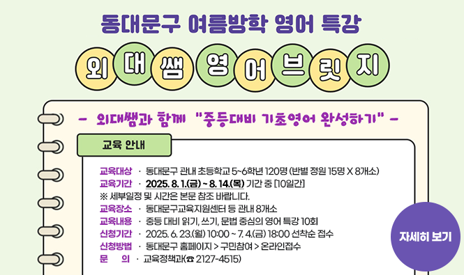 외대쌤 영어브릿지 "중등 대비 기초영어 완성하기" 
    ○ 교육대상 : 동대문구 관내 초등학교 5~6학년 120명 (반별 정원 15명 X 8개소)
    ○ 교육기간 : 2025. 8. 1.(금) ~ 8. 14.(목) 기간 중 [10일간] ※ 세부일정 및 시간은 본문 참조 바랍니다. 
    ○ 교육장소 : 동대문구교육지원센터 등 관내 8개소
    ○ 교육내용 : 중등 대비 읽기, 쓰기, 문법 중심의 영어 특강 10회
    ○ 신청기간 : 2025. 6. 23.(월) 10:00 ~ 7. 4.(금) 18:00 선착순 접수
    ○ 신청방법 : 동대문구 홈페이지 > 구민참여 > 온라인접수
    ○ 문    의 : 교육정책과(☎ 2127-4515)
자세히보기