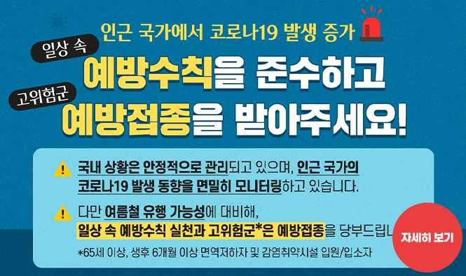 인근 국가에서 코로나19 발생 증가
일상 속 예방수칙을 준수하고 예방접종을 받아주세요
국내 상황은 안정적으로 관리되고 있으며, 인근 국가의 코로나19 발생 동향을 면밀히 모니터링하고 있습니다.
다만 여름철 유행 가능성에 대비해, 일상 속 예방수칙 실천과 고위험군은 예방접종을 당부드립니다.
자세히보기