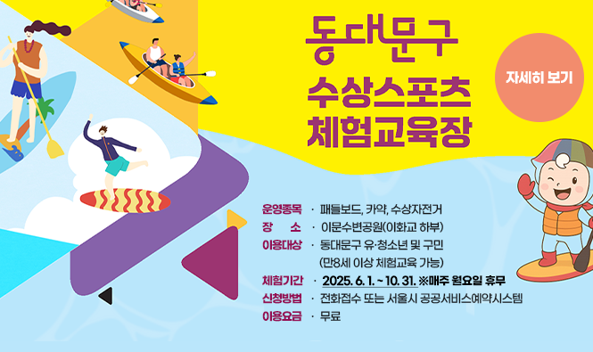 동대문구 수상스포츠 체험교육장
운영종목 : 패들보드, 카약, 수상자전거
장소 : 이문수변공원(이화교 하부)
이용대상 : 동대문구 유·청소년 및 구민(만8세 이상 체험교육 가능)
체험기간 : 2025. 6. 1. ~ 10. 31. ※매주 월요일 휴무
신청방법 : 전화접수 또는 서울시 공공서비스예약시스템
이용요금 : 무료
자세히보기