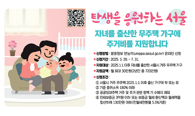 탄생을 응원하는 서울
자녀를 출산한 무주택 가구에 주거비를 지원합니다.
신청방법 : 몽땅정보 만능키(umppa.seoul.go.kr) 온라인 신청
신청기간 : 2025.5.20. ~ 7.31.
지원금액 : 월 최대 30만원(2년간 총 720만원)
신청조건 : 
① 서울시 거주 무주택 2025.1.1. 이후 출산 가구의 부 또는 모
② 기준 중위소득 180% 이하
③ 공공임대주택 거주 및 주거 관련 정책 기 수혜자 제외
④ 전세보증금 3억원 이하 또는 보증금 월세 환산액과 월세액을 합산하여 130만원 이하(전월세전환율 5.5%기준)