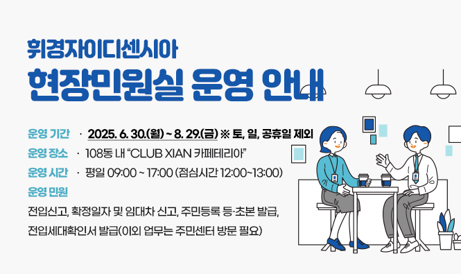 휘경자이디센시아 현장민원실 운영 안내
운영 기간 : 2025. 6. 30.(월) ~ 8. 29.(금)  ※ 토, 일, 공휴일 제외
운영 장소 : 108동 내 “CLUB XIAN 카페테리아”
운영 시간 : 09:00 ~ 17:00 (점심시간 12:00~13:00 미운영)
운영 민원 : 전입신고, 임대차신고(확정일자 포함), 주민등록등초본 발급, 전입세대확인서 발급(이외 업무는 주민센터 방문 필요