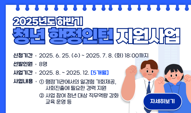 2025년도 하반기 청년 행정인턴 지원사업
  ○ 신청기간 : 2025. 6. 25. (수) ~ 2025. 7. 8. (화) 18:00까지
  ○ 선발인원 : 8명
  ○ 사업기간 : 2025. 8. ~ 2025. 12. [5개월]
  ○ 사업내용
    ① 행정기관에서의 일경험 기회제공, 사회진출에 필요한 경력 지원
    ② 사업 참여 청년 대상 직무역량 강화 교육 운영 등
자세히보기