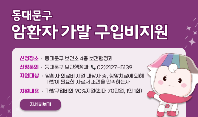 동대문구 암환자 가발 구입비지원
신청장소 : 동대문구 보건소 4층 보건행정과
신청문의 : 동대문구 보건행정과 ☎02)2127-5139
지원대상 : 암환자 의료비 지원 대상자 중, 항암치료에 의해 가발이 필요한 자로서 조건을 만족하는 자
지원내용 : 가발구입비의 90% 지원(최대 70만원, 1인 1회)