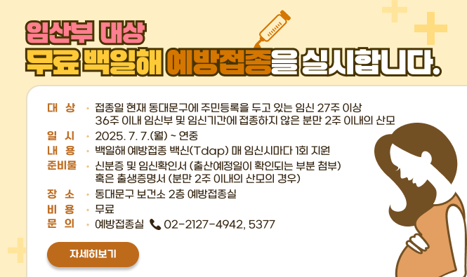임산부 대상 무료 백일해 예방접종을 실시합니다.
○ 대   상 : 접종일 현재 동대문구에 주민등록을 두고 있는  임신 27주 이상 36주 이내 임신부 및 임신기간에 접종하지 않은 분만 2주 이내의 산모
○ 일   시 : 2025. 7. 7.(월) ~ 연중
○ 내   용 : 백일해 예방접종 백신(Tdap) 매 임신시마다 1회 지원
○ 준비물 : 신분증 및 임신확인서 (출산예정일이 확인되는 부분 첨부) 혹은 출생증명서 (분만 2주 이내의 산모의 경우)
○ 장   소 : 동대문구보건소 2층 예방접종실
○ 비   용 : 무료
○ 문   의 : 예방접종실 ☎ 02-2127-4942, 5377   
자세히보기