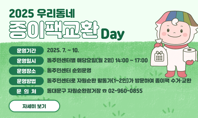 2025 우리동네 종이팩교환데이
운영기간 : 2025. 7. ~ 10.
운영일시 : 동주민센터별 해당요일(월 2회) 14:00 ~ 17:00
운영장소 : 동주민센터 순회운영
운영방법 : 동주민센터로 자원순환 활동가(1~2인)가 방문하여 종이팩 수거·교환
문 의 처 : 동대문구 자원순환정거장 ☎ 02-960-0855
자세히보기