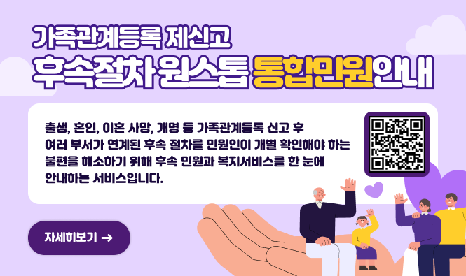 가족관계등록 제신고 후속절차 원스톱 통합민원안내
출생, 혼인, 이혼 사망, 개명 등 가족관계등록 신고 후 여러 부서가 연계된 후속 절차를 민원인이 개별 확인해야 하는 불편을 해소하기 위해 후속 민원과 복지서비스를 한 눈에 안내하는 서비스입니다.
자세히보기