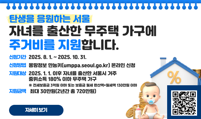 탄생을 응원하는 서울 
자녀를 출산한 무주택 가구에 주거비를 지원합니다.
○ 신청기간 : 2025. 8. 1. ~ 2025. 10. 31.
○ 신청방법 : 몽땅정보 만능키(umppa.seoul.go.kr) 온라인 신청
○ 지원대상 : 2025. 1. 1. 이후 자녀를 출산한 서울시 거주 중위소득 180% 이하 무주택 가구
    ※ 전세보증금 3억원 이하 또는 보증금 월세 환산액+월세액 130만원 이하
○ 지원금액 : 월 최대 30만원(2년간 총 720만원)
자세히보기