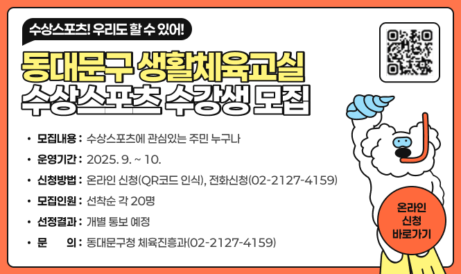 수상스포츠! 우리도 할 수 있어!
동대문구 생활체육교실 수상스포츠 수강생 모집
모집내용  : 수상스포츠에 관심있는 주민 누구나
운영기간 : 2025. 9. ~ 10.
신청방법 : 온라인 신청(QR코드 인식), 전화신청(02-2127-4159)
모집인원 : 선착순 각 20명
선정결과 : 개별 통보 예정
문의 : 동대문구청 체육진흥과(02-2127-4159)
온라인신청 바로가기