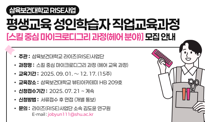 ○ 주 관 : 삼육보건대학교 라이즈(RISE)사업단
○ 과 정 명 : 스킬 중심 마이크로디그리 과정 (헤어 교육 과정)
○ 교육 기간 : 2025. 09. 01. ～ 12. 17. (15주)
○ 교육 장소 : 삼육보건대학교 뷰티아카데미 HB 209호
○ 신청 접수 기간 : 2025. 07. 21 ~ 계속
○ 선발 방법 : 서류접수 후 면접 (개별 통보)
○ 문의 : 라이즈(RISE)사업단 소속 김도윤 연구원 Tel : 010-5205-6773 E-mail : jobyun111@shu.ac.kr