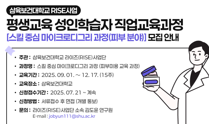 ○ 주 관 : 삼육보건대학교 라이즈(RISE)사업단
○ 과 정 명 : 스킬 중심 마이크로디그리 과정(피부미용 교육 과정)
○ 교육 기간 : 2025. 09. 01. ～ 12. 17. (15주)
○ 교육 장소 : 삼육보건대학교
○ 신청 접수 기간 : 2025. 07. 21 ~ 계속
○ 선발 방법 : 서류접수 후 면접 (개별 통보)
○ 문의 : 라이즈(RISE)사업단 소속 김도윤 연구원 Tel : 010-5205-6773 E-mail : jobyun111@shu.ac.kr